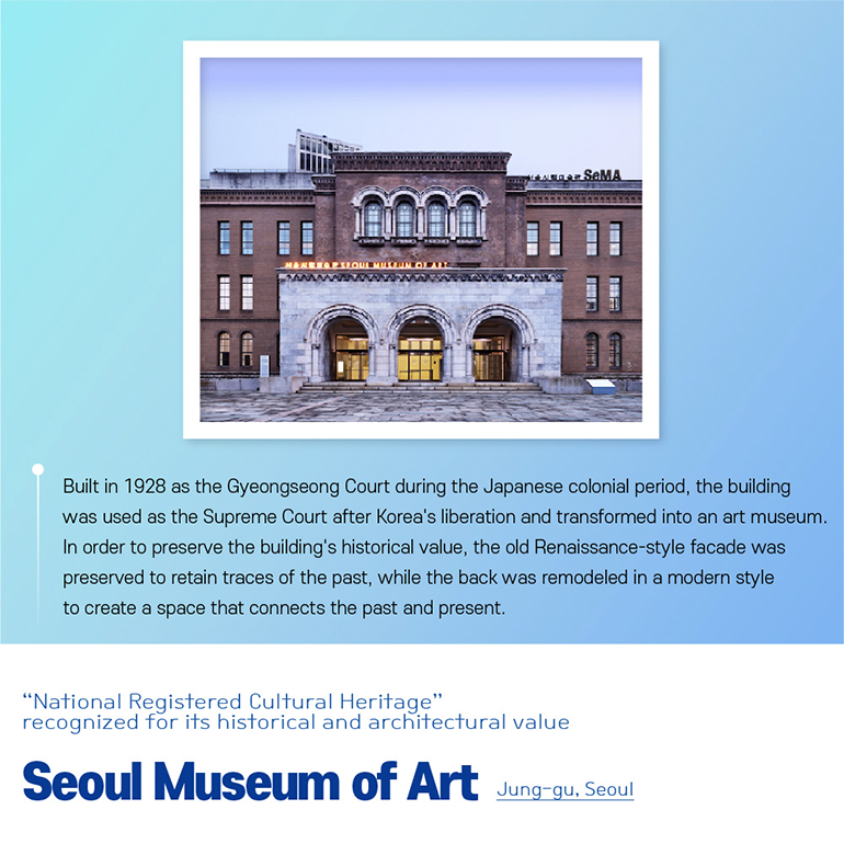 Built in 1928 as the Gyeongseong Court during the Japanese colonial period, the building was used as the Supreme Court after Koreas liberation and transformed into an art museum. In order to preserve the buildings historical value, the old Renaissance-style facade was preserved to retain traces of the past, while the back was remodeled in a modern style to create a space that connects the past and present. “National Registered Cultural Heritage” recognized for its historical and architectural value  Seoul Museum of Art Jung-gu, Seoul