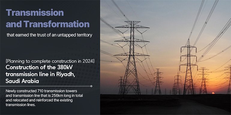 Transmission and Transformation that earned the trust of an untapped territory  (Planning to complete construction in 2024) Construction of the 380kV transmission line in Riyadh, Saudi Arabia Newly constructed 710 transmission towers and transmission line that is 256km long in total and relocated and reinforced the existing transmission lines. 