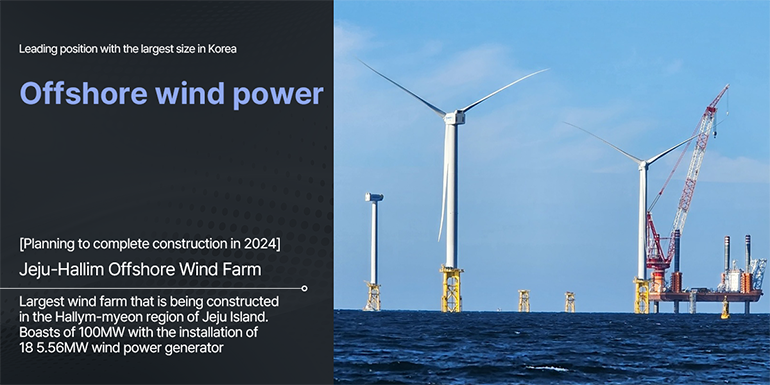Leading position with the largest size in Korea  Offshore wind power [Planning to complete construction in 2024]  Jeju-Hallim Offshore Wind Farm Largest wind farm that is being constructed in the Hallym-myeon region of Jeju Island. Boasts of 100MW with the installation of 18 5.56MW wind power generator