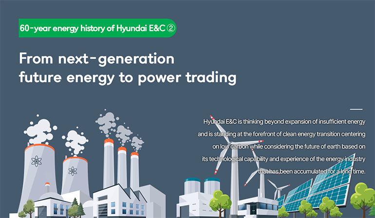 [60-year energy history of Hyundai E&C ②] From next-generation future energy to power trading Hyundai E&C is thinking beyond expansion of insufficient energy and is standing at the forefront of clean energy transition centering on low carbon while considering the future of earth based on its technological capability and experience of the energy industry that has been accumulated for a long time.