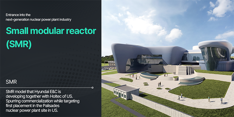 Entrance into the next-generation nuclear power plant industry  Small modular reactor (SMR) SMR model that Hyundai E&C is developing together with Holtec of US.  Spurring commercialization while targeting first placement in the Palisades nuclear power plant site in US. 