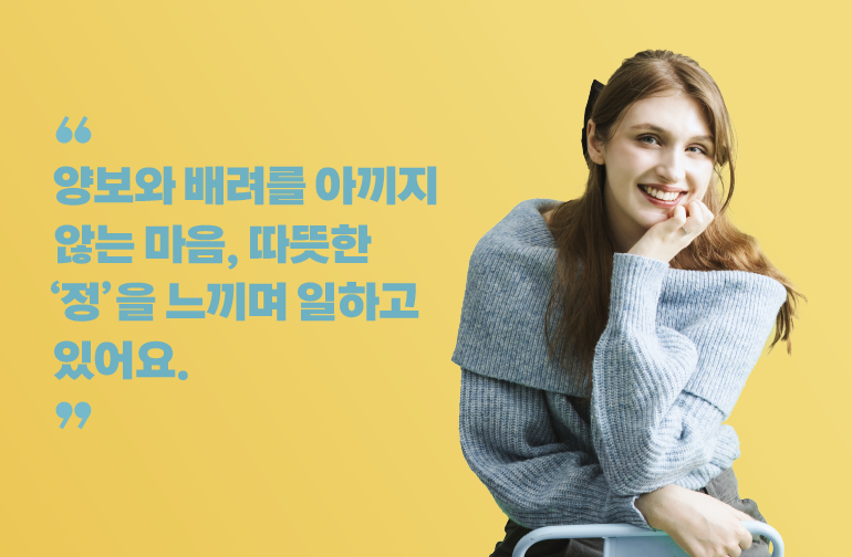 양보와 배려를 아끼지 않는 마음, 따듯한 ‘정’을 느끼며 일하고 있어요.
