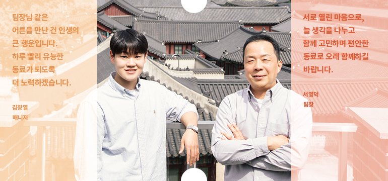 사업정책협력실 국내사업협력팀 서로 열린 마음으로, 늘 생각을 나누고 함께 고민하며 편안한 동료로 오래 함께하길 바랍니다. 서영덕 팀장 팀장님 같은 어른을 만난 건 인생의 큰 행운입니다. 하루 빨리 유능한 동료가 되도록 더 노력하겠습니다. 김창열 매니저