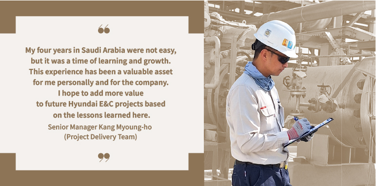 My four years in Saudi Arabia were not easy, but it was a time of learning and growth. This experience has been a valuable asset for me personally and for the company. I hope to add more value to future Hyundai E&C projects based on the lessons learned here.  Senior Manager Kang Myoung-ho (Project Delivery Team)My four years in Saudi Arabia were not easy, but it was a time of learning and growth. This experience has been a valuable asset for me personally and for the company. I hope to add more value to future Hyundai E&C projects based on the lessons learned here.  Senior Manager Kang Myoung-ho (Project Delivery Team)