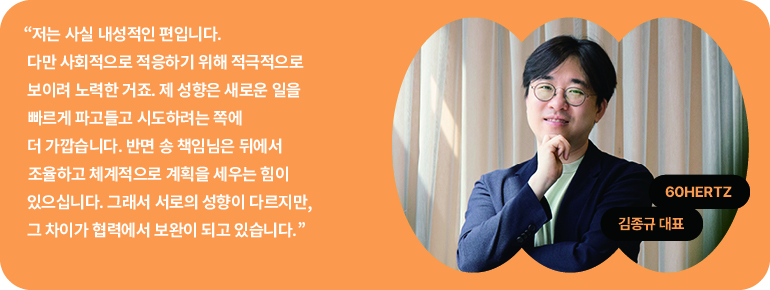 “저는 사실 내성적인 편입니다.  다만 사회적으로 적응하기 위해 적극적으로 보이려 노력한 거죠. 제 성향은 새로운 일을 빠르게 파고들고 시도하려는 쪽에 더 가깝습니다. 반면 송 책임님은 뒤에서 조율하고 체계적으로 계획을 세우는 힘이 있으십니다. 그래서 서로의 성향이 다르지만, 그 차이가 협력에서 보완이 되고 있습니다.”  60Hz  김종규 대표