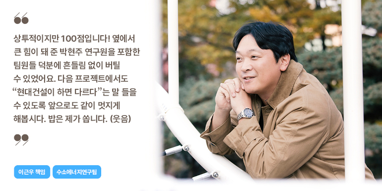 상투적이지만 100점입니다! 옆에서 큰 힘이 돼 준 박현주 연구원을 포함한 팀원들 덕분에 흔들림 없이 버틸 수 있었어요. 다음 프로젝트에서도 현대건설이 하면 다르다는 말 들을 수 있도록 앞으로도 같이 멋지게 해봅시다. 밥은 제가 씁니다. (웃음)  이근우 책임  수소에너지연구팀