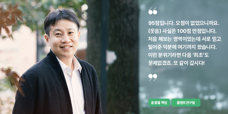 95점입니다. 오점이 없었으니까요. (웃음) 사실은 100점 만점입니다.  처음 해보는 영역이었는데 서로 믿고 밀어준 덕분에 여기까지 왔습니다.  이런 분위기라면 다음 최초도 문제없겠죠. 또 같이 갑시다!  윤홍철 책임  플랜트연구팀