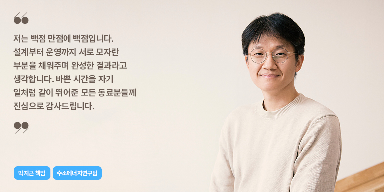 저는 백점 만점에 백점입니다. 설계부터 운영까지 서로 모자란 부분을 채워주며 완성한 결과라고 생각합니다. 바쁜 시간을 자기 일처럼 같이 뛰어준 모든 동료분들께 진심으로 감사드립니다.  박지근 책임  수소에너지연구팀