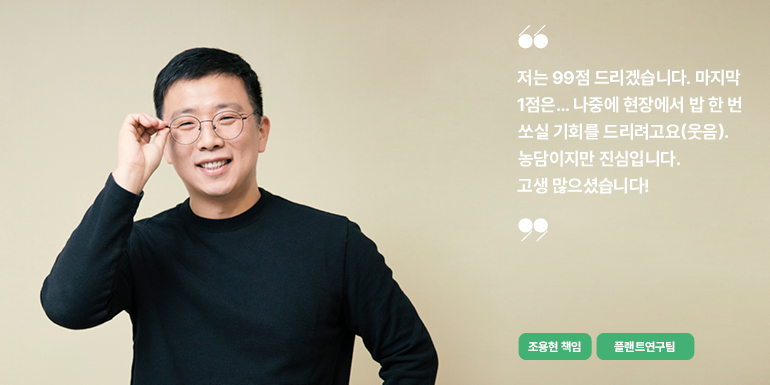 저는 99점 드리겠습니다. 마지막 1점은... 나중에 현장에서 밥 한 번 쏘실 기회를 드리려고요(웃음). 농담이지만 진심입니다.  고생 많으셨습니다!  조용현 책임  플랜트연구팀