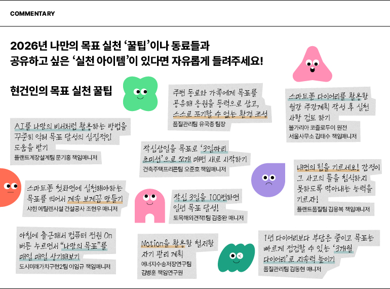 해설  2026년 나만의 목표 실천 꿀팁이나 동료들과 공유하고 싶은 실천 아이템이 있다면 자유롭게 들려주세요!  현건인의 목표 실천 꿀팁  AI를 나만의 비서처럼 활용하는 방법을 꾸준히 익혀 목표 달성의 실질적인 도움을 받기  플랜트계장설계팀 문기홍 책임매니저  스마트폰 첫화면에 실천해야하는 목표를 띄어서 계속 보게끔 만들기  샤힌 에틸렌시설 건설공사 조현우 매니저  아침에 출근해서 컴퓨터 전원 On 버튼 누르면서 나만의 목표”를  매일 매일 상기해보기  도시미래가치구현2팀 이임규 책임매니저  주변 동료와 가족에게 목표를 공유해 응원을 동력으로 삼고, 스스로 포기할 수 없는 환경 조성  품질관리팀 유국종 팀장  작심삼일을 목표로 3일짜리  초미션으로 쪼개 매번 새로 시작하기  건축주택프리콘팀 오준호 책임매니저  작심 3일을 100번하면 일년 목표 달성!  토목해외견적1팀 김중완 매니저  Notion을 활용한 철저한  자기 관리 계획  에너지수송저장연구팀  김병훈 책임연구원  스마트폰 다이어리를 활용한 월간 주간계획 작성 후 실천 사항 검토 하기  불가리아 코즐로두이 원전 서울사무소 김태수 책임매니저  내면의 힘을 기르세요! 감정이  그 사고의 틀을 침식하지 못하도록 막아내는 능력을 기르자!  플랜트품질팀 김용복 책임매니저  1년 다이어리보다 부담은 줄이고 목표는 빠르게 점검할 수 있는 3개월  다이어리로 지속력 높이기  품질관리팀 김동현 매니저
