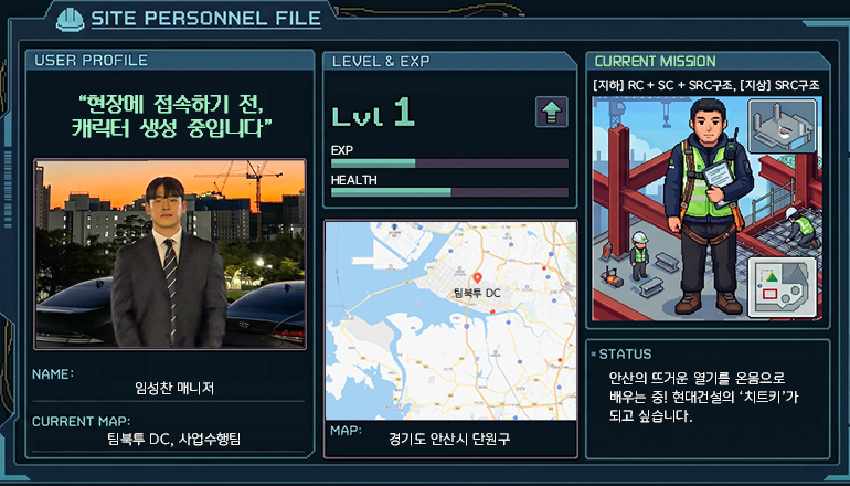 SITE PERSONNEL FILE USER PROFILE: “현장에 접속하기 전, 캐릭터 생성 중입니다” NAME: 임성찬 매니저 CURRENT MAP: 팀북투 DC, 사업수행팀 LEVEL & EXP: Lvl 1 MAP: 경기도 안산시 단원구 CURRENT MISSION: [지하] RC + SC + SRC구조 / [지상] SRC구조 STATUS: 안산의 뜨거운 열기를 온몸으로 배우는 중! 현대건설의 ‘치트키’가 되고 싶습니다.