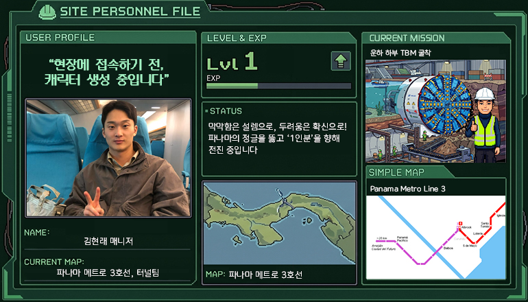 SITE PERSONNEL FILE USER PROFILE: “현장에 접속하기 전, 캐릭터 생성 중입니다” NAME: 김현래 매니저 CURRENT MAP: 파나마 메트로 3호선, 터널팀 LEVEL & EXP: Lvl 1 STATUS: 막막함은 설렘으로, 두려움은 확신으로! 파나마의 정글을 뚫고 ‘1인분’을 향해 전진 중입니다 MAP: 파나마 메트로 3호선 CURRENT MISSION: 운하 하부 TBM 굴착 SIMPLE MAP: Panama Metro Line 3